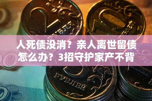 北京人死债没消？亲人离世留债怎么办？3招守护家产不背锅