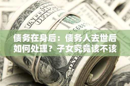 北京债务在身后：债务人去世后如何处理？子女究竟该不该还钱？