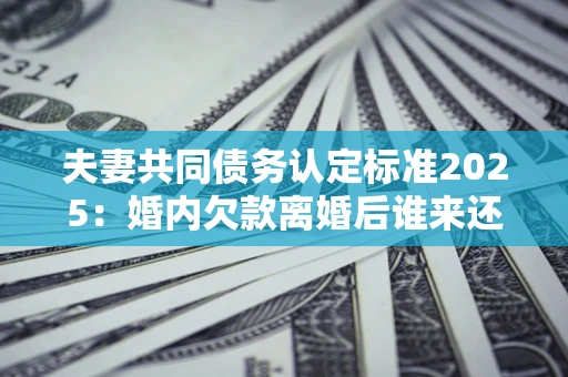 北京夫妻共同债务认定标准2025:婚内欠款离婚后谁来还? 北京夫妻共同债务认定标准2025:婚内欠款离婚后谁来还?