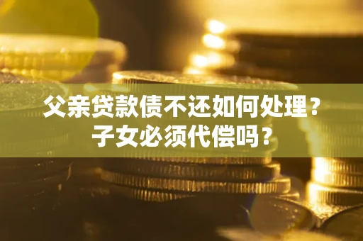 北京父亲贷款债不还如何处理？子女必须代偿吗？