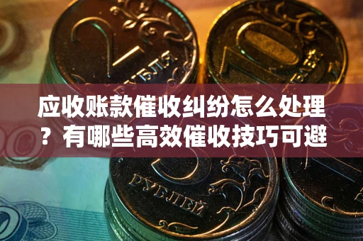 北京应收账款催收纠纷怎么处理？有哪些高效催收技巧可避免坏账？